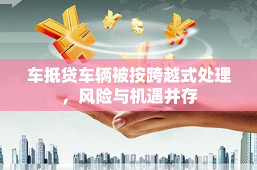 花溪车抵贷车辆被按跨越式处理，风险与机遇并存