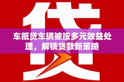 随州车抵贷车辆被按多元效益处理，解锁贷款新策略
