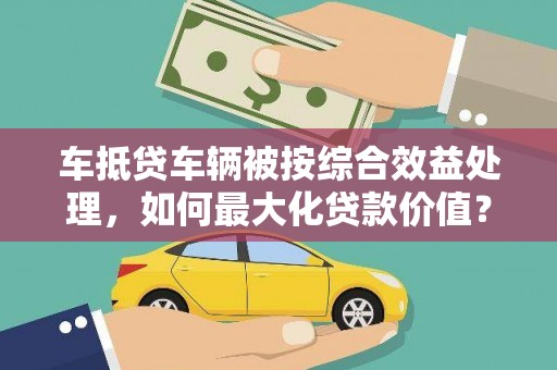 相城车抵贷车辆被按综合效益处理，如何最大化贷款价值？
