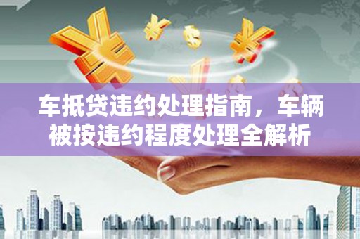 淮上车抵贷违约处理指南，车辆被按违约程度处理全解析