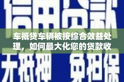 合肥车抵贷车辆被按综合效益处理，如何最大化您的贷款收益？