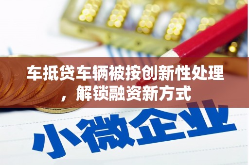 七美车抵贷车辆被按创新性处理，解锁融资新方式