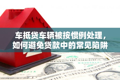 青山湖车抵贷车辆被按惯例处理，如何避免贷款中的常见陷阱？