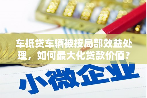 屯留车抵贷车辆被按局部效益处理，如何最大化贷款价值？