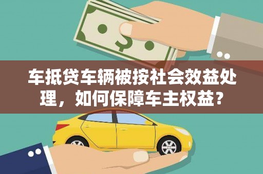 西山车抵贷车辆被按社会效益处理，如何保障车主权益？